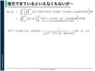 2013年度春学期 画像情報処理
A.Asano,KansaiUniv.
復元できているといえなくもないが…
−∞
1) 式を (2) 式に代入すると
b(x, y) =
π
0
∞
−∞
f(x , y )δ(x cos θ + y sin θ − (x cos θ + y sin θ))dx dy dθ
=
∞
−∞
f(x , y )
π
0
δ((x − x) cos θ + (y − y) sin θ))dθ dx dy
なります。ここで，関数 h(θ) が有限個の θ = θk についてしか 0 にならないとき
δ[h(θ)] =
k
1
|h (θk)|
δ[θ − θk]
なりたつことを用います（証明は略）。(4) 式のデルタ関数の引数について
(x − x) cos θ + (y − y) sin θ) = (x − x)2 + (y − y)2 sin(θ + α),
α = cos−1 y −y√
(x −x)2+(y −y)2
= sin−1 x −x√
(x −x)2+(y −y)2
，0 θ < π でこの値が 0 になるのは θ = π − α のときだけです。したがって，(4) 式のデルタ
δ((x − x) cos θ + (y − y) sin θ)) =
1
(x − x)2 + (y − y)2 cos(π)
δ(θ − (π − α))
δ[h(θ)] =
k
1
|h (θk)|
δ[θ − θk]
なりたつことを用います（証明は略）。(4) 式のデルタ関数の引数について
(x − x) cos θ + (y − y) sin θ = (x − x)2 + (y − y)2 sin(θ + α),
α = cos−1 y −y√
(x −x)2+(y −y)2
= sin−1 x −x√
(x −x)2+(y −y)2
，0 θ < π でこの値が 0 になるのは θ = π − α のときだけです。したがって，(4) 式のデルタ関
δ((x − x) cos θ + (y − y) sin θ)) =
1
(x − x)2 + (y − y)2 cos(π)
δ(θ − (π − α))
野 晃／画像情報処理（2013 年度春学期） 第１４回 (2013. 7. 10) http://racco.mikeneko.jp/  1/5
 