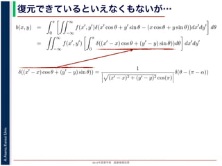 2013年度春学期 画像情報処理
A.Asano,KansaiUniv.
復元できているといえなくもないが…
−∞
1) 式を (2) 式に代入すると
b(x, y) =
π
0
∞
−∞
f(x , y )δ(x cos θ + y sin θ − (x cos θ + y sin θ))dx dy dθ
=
∞
−∞
f(x , y )
π
0
δ((x − x) cos θ + (y − y) sin θ))dθ dx dy
なります。ここで，関数 h(θ) が有限個の θ = θk についてしか 0 にならないとき
δ[h(θ)] =
k
1
|h (θk)|
δ[θ − θk]
なりたつことを用います（証明は略）。(4) 式のデルタ関数の引数について
(x − x) cos θ + (y − y) sin θ) = (x − x)2 + (y − y)2 sin(θ + α),
α = cos−1 y −y√
(x −x)2+(y −y)2
= sin−1 x −x√
(x −x)2+(y −y)2
，0 θ < π でこの値が 0 になるのは θ = π − α のときだけです。したがって，(4) 式のデルタ
δ((x − x) cos θ + (y − y) sin θ)) =
1
(x − x)2 + (y − y)2 cos(π)
δ(θ − (π − α))
δ[h(θ)] =
k
1
|h (θk)|
δ[θ − θk]
なりたつことを用います（証明は略）。(4) 式のデルタ関数の引数について
(x − x) cos θ + (y − y) sin θ = (x − x)2 + (y − y)2 sin(θ + α),
α = cos−1 y −y√
(x −x)2+(y −y)2
= sin−1 x −x√
(x −x)2+(y −y)2
，0 θ < π でこの値が 0 になるのは θ = π − α のときだけです。したがって，(4) 式のデルタ関
δ((x − x) cos θ + (y − y) sin θ)) =
1
(x − x)2 + (y − y)2 cos(π)
δ(θ − (π − α))
野 晃／画像情報処理（2013 年度春学期） 第１４回 (2013. 7. 10) http://racco.mikeneko.jp/  1/5
 