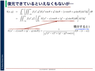 2013年度春学期 画像情報処理
A.Asano,KansaiUniv.
復元できているといえなくもないが…
積分すると1
−∞
1) 式を (2) 式に代入すると
b(x, y) =
π
0
∞
−∞
f(x , y )δ(x cos θ + y sin θ − (x cos θ + y sin θ))dx dy dθ
=
∞
−∞
f(x , y )
π
0
δ((x − x) cos θ + (y − y) sin θ))dθ dx dy
なります。ここで，関数 h(θ) が有限個の θ = θk についてしか 0 にならないとき
δ[h(θ)] =
k
1
|h (θk)|
δ[θ − θk]
なりたつことを用います（証明は略）。(4) 式のデルタ関数の引数について
(x − x) cos θ + (y − y) sin θ) = (x − x)2 + (y − y)2 sin(θ + α),
α = cos−1 y −y√
(x −x)2+(y −y)2
= sin−1 x −x√
(x −x)2+(y −y)2
，0 θ < π でこの値が 0 になるのは θ = π − α のときだけです。したがって，(4) 式のデルタ
δ((x − x) cos θ + (y − y) sin θ)) =
1
(x − x)2 + (y − y)2 cos(π)
δ(θ − (π − α))
δ[h(θ)] =
k
1
|h (θk)|
δ[θ − θk]
なりたつことを用います（証明は略）。(4) 式のデルタ関数の引数について
(x − x) cos θ + (y − y) sin θ = (x − x)2 + (y − y)2 sin(θ + α),
α = cos−1 y −y√
(x −x)2+(y −y)2
= sin−1 x −x√
(x −x)2+(y −y)2
，0 θ < π でこの値が 0 になるのは θ = π − α のときだけです。したがって，(4) 式のデルタ関
δ((x − x) cos θ + (y − y) sin θ)) =
1
(x − x)2 + (y − y)2 cos(π)
δ(θ − (π − α))
野 晃／画像情報処理（2013 年度春学期） 第１４回 (2013. 7. 10) http://racco.mikeneko.jp/  1/5
 