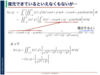 2013年度春学期 画像情報処理
A.Asano,KansaiUniv.
復元できているといえなくもないが…
積分すると1
−∞
1) 式を (2) 式に代入すると
b(x, y) =
π
0
∞
−∞
f(x , y )δ(x cos θ + y sin θ − (x cos θ + y sin θ))dx dy dθ
=
∞
−∞
f(x , y )
π
0
δ((x − x) cos θ + (y − y) sin θ))dθ dx dy
なります。ここで，関数 h(θ) が有限個の θ = θk についてしか 0 にならないとき
δ[h(θ)] =
k
1
|h (θk)|
δ[θ − θk]
なりたつことを用います（証明は略）。(4) 式のデルタ関数の引数について
(x − x) cos θ + (y − y) sin θ) = (x − x)2 + (y − y)2 sin(θ + α),
α = cos−1 y −y√
(x −x)2+(y −y)2
= sin−1 x −x√
(x −x)2+(y −y)2
，0 θ < π でこの値が 0 になるのは θ = π − α のときだけです。したがって，(4) 式のデルタ
δ((x − x) cos θ + (y − y) sin θ)) =
1
(x − x)2 + (y − y)2 cos(π)
δ(θ − (π − α))
) 式は
b(x, y) =
∞
−∞
f(x , y )
1
(x − x)2 + (y − y)2
dx dy
= f(x, y) ∗
1
x2 + y2
。∗ は，第１部で出てきたコンヴォリューションの記号です。したがって，逆投影法によ
(x, y) は，もとの物体 f(x, y) の各点に関数 1/ x2 + y2 を重畳してぼかした像になります
δ[h(θ)] =
k
1
|h (θk)|
δ[θ − θk]
なりたつことを用います（証明は略）。(4) 式のデルタ関数の引数について
(x − x) cos θ + (y − y) sin θ = (x − x)2 + (y − y)2 sin(θ + α),
α = cos−1 y −y√
(x −x)2+(y −y)2
= sin−1 x −x√
(x −x)2+(y −y)2
，0 θ < π でこの値が 0 になるのは θ = π − α のときだけです。したがって，(4) 式のデルタ関
δ((x − x) cos θ + (y − y) sin θ)) =
1
(x − x)2 + (y − y)2 cos(π)
δ(θ − (π − α))
野 晃／画像情報処理（2013 年度春学期） 第１４回 (2013. 7. 10) http://racco.mikeneko.jp/  1/5
よって
 