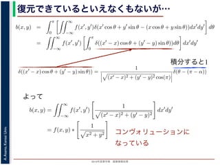 2013年度春学期 画像情報処理
A.Asano,KansaiUniv.
復元できているといえなくもないが…
積分すると1
−∞
1) 式を (2) 式に代入すると
b(x, y) =
π
0
∞
−∞
f(x , y )δ(x cos θ + y sin θ − (x cos θ + y sin θ))dx dy dθ
=
∞
−∞
f(x , y )
π
0
δ((x − x) cos θ + (y − y) sin θ))dθ dx dy
なります。ここで，関数 h(θ) が有限個の θ = θk についてしか 0 にならないとき
δ[h(θ)] =
k
1
|h (θk)|
δ[θ − θk]
なりたつことを用います（証明は略）。(4) 式のデルタ関数の引数について
(x − x) cos θ + (y − y) sin θ) = (x − x)2 + (y − y)2 sin(θ + α),
α = cos−1 y −y√
(x −x)2+(y −y)2
= sin−1 x −x√
(x −x)2+(y −y)2
，0 θ < π でこの値が 0 になるのは θ = π − α のときだけです。したがって，(4) 式のデルタ
δ((x − x) cos θ + (y − y) sin θ)) =
1
(x − x)2 + (y − y)2 cos(π)
δ(θ − (π − α))
) 式は
b(x, y) =
∞
−∞
f(x , y )
1
(x − x)2 + (y − y)2
dx dy
= f(x, y) ∗
1
x2 + y2
。∗ は，第１部で出てきたコンヴォリューションの記号です。したがって，逆投影法によ
(x, y) は，もとの物体 f(x, y) の各点に関数 1/ x2 + y2 を重畳してぼかした像になります
δ[h(θ)] =
k
1
|h (θk)|
δ[θ − θk]
なりたつことを用います（証明は略）。(4) 式のデルタ関数の引数について
(x − x) cos θ + (y − y) sin θ = (x − x)2 + (y − y)2 sin(θ + α),
α = cos−1 y −y√
(x −x)2+(y −y)2
= sin−1 x −x√
(x −x)2+(y −y)2
，0 θ < π でこの値が 0 になるのは θ = π − α のときだけです。したがって，(4) 式のデルタ関
δ((x − x) cos θ + (y − y) sin θ)) =
1
(x − x)2 + (y − y)2 cos(π)
δ(θ − (π − α))
野 晃／画像情報処理（2013 年度春学期） 第１４回 (2013. 7. 10) http://racco.mikeneko.jp/  1/5
よって
コンヴォリューションに
なっている
 