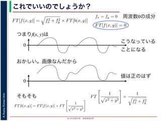 2013年度春学期 画像情報処理
A.Asano,KansaiUniv.
これでいいのでしょうか？
つまりf(x, y)は
fx + fy
証明は略），(9) 式は
FT[f(x, y)] = f2
x + f2
y × FT[b(x, y)] (11)
物体 f(x, y) のフーリエ変換を復元できます。この方法を逆フィルタリング
，このような方法でコンヴォリューションの逆演算を行うことをデコンヴォ
tion) といいます。
題点があります。そのひとつは，逆投影 b(x, y) は物体 f(x, y) がぼけて広がっ
FT[b(x, y)] を物体 f(x, y) の存在する範囲よりもずっと大きくとって計算しな
。
は吸収率の分布ですから，すべての (x, y) において正の値であるはずなのに，
のとき FT[f(x, y)] = 0 となることです。つまり，フーリエ変換の周波数 0 の
均が 0 なのに，f(x, y) がすべて正の値というのはありえないはずです。これ
T[b(x, y)] は発散してしまっていて，そもそも情報が得られていないことに原
b(x, y) =
∞
−∞
f(x , y )
1
(x − x)2 + (y − y)2
dx dy
= f(x, y) ∗
1
x2 + y2
(8)
第１部で出てきたコンヴォリューションの記号です。したがって，逆投影法による
もとの物体 f(x, y) の各点に関数 1/ x2 + y2 を重畳してぼかした像になります。
られた像は大きくぼやけているので，まだ再構成像が得られたとはいえません。し
リエ変換すると, 第１部で説明した「コンヴォリューションのフーリエ変換＝フーリ
関係があるので
FT[b(x, y)] = FT[f(x, y)] × FT
1
x2 + y2
∴ FT[f(x, y)] = FT[b(x, y)]/FT
1
(9)
= f(x, y) ∗
1
x2 + y2
となります。∗ は，第１部で出てきたコンヴォリューションの記号です。し
再構成像 b(x, y) は，もとの物体 f(x, y) の各点に関数 1/ x2 + y2 を重畳し
このままでは，得られた像は大きくぼやけているので，まだ再構成像が得
かし，(8) 式をフーリエ変換すると, 第１部で説明した「コンヴォリューショ
エ変換のかけ算」の関係があるので
FT[b(x, y)] = FT[f(x, y)] × FT
1
x2 + y2
∴ FT[f(x, y)] = FT[b(x, y)]/FT
1
x2 + y2
となります。
FT
1
x2 + y2
=
1
f2
x + f2
y
であることを用いると（証明は略），(9) 式は
ければならないことです。
もうひとつは，f(x, y) は吸収率の分布ですから
(11) 式から fx = fy = 0 のとき FT[f(x, y)] = 0
値，すなわち f(x, y) の平均が 0 なのに，f(x, y)
は，fx = fy = 0 のとき FT[b(x, y)] は発散してし
因があります。
フィルタ補正逆投影法
前節のように逆投影法は実はうまくいきません
かも実用的な再構成法を導くことができます。
浅野 晃／画像情報処理（2013 年度春学期） 第１４回 (2013. 7
た形になっているため，FT[b(x, y)] を物体 f(x, y) の存在する範囲
ければならないことです。
もうひとつは，f(x, y) は吸収率の分布ですから，すべての (x, y
(11) 式から fx = fy = 0 のとき FT[f(x, y)] = 0 となることです。
値，すなわち f(x, y) の平均が 0 なのに，f(x, y) がすべて正の値と
は，fx = fy = 0 のとき FT[b(x, y)] は発散してしまっていて，そも
因があります。
フィルタ補正逆投影法
前節のように逆投影法は実はうまくいきませんが，投影定理を用
かも実用的な再構成法を導くことができます。
浅野 晃／画像情報処理（2013 年度春学期） 第１４回 (2013. 7. 10)
周波数0の成分
0
こうなっている
ことになる
おかしい。画像なんだから
0
値は正のはず
そもそも
 