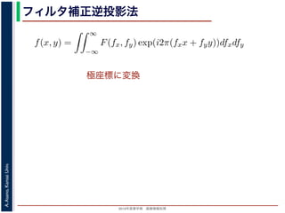 2013年度春学期 画像情報処理
A.Asano,KansaiUniv.
フィルタ補正逆投影法
極座標に変換
前回にならって F(fx, fy) と書くことにしましょう。F(fx, fy) を逆フーリ
すから，
f(x, y) =
∞
−∞
F(fx, fy) exp(i2π(fxx + fyy))dfxdfy
これを，図 1 の右下のように fx = ξ cos θ, fy = ξ sin θ として極座標 (ξ, θ
f(x, y) =
2π
0
∞
0
F(ξ cos θ, ξ sin θ) exp(i2πξ(x cos θ + y sin θ))ξdξdθ
影定理により，Radon 変換 g(s, θ) の s についての 1 次元フーリエ変換 G
Gθ(ξ) = F(ξ cos θ, ξ sin θ)
りますから，
f(x, y) =
2π
0
∞
0
Gθ(ξ) exp(i2πξ(x cos θ + y sin θ))ξdξdθ
 