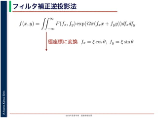 2013年度春学期 画像情報処理
A.Asano,KansaiUniv.
フィルタ補正逆投影法
極座標に変換
前回にならって F(fx, fy) と書くことにしましょう。F(fx, fy) を逆フーリ
すから，
f(x, y) =
∞
−∞
F(fx, fy) exp(i2π(fxx + fyy))dfxdfy
これを，図 1 の右下のように fx = ξ cos θ, fy = ξ sin θ として極座標 (ξ, θ
f(x, y) =
2π
0
∞
0
F(ξ cos θ, ξ sin θ) exp(i2πξ(x cos θ + y sin θ))ξdξdθ
影定理により，Radon 変換 g(s, θ) の s についての 1 次元フーリエ変換 G
Gθ(ξ) = F(ξ cos θ, ξ sin θ)
りますから，
f(x, y) =
2π
0
∞
0
Gθ(ξ) exp(i2πξ(x cos θ + y sin θ))ξdξdθ
f(x, y)] を前回にならって F(fx, fy) と書くことにしましょう。F(fx, fy) を逆
(x, y) ですから，
f(x, y) =
∞
−∞
F(fx, fy) exp(i2π(fxx + fyy))dfxdfy
れます。これを，図 1 の右下のように fx = ξ cos θ, fy = ξ sin θ として極座
f(x, y) =
2π
0
∞
0
F(ξ cos θ, ξ sin θ) exp(i2πξ(x cos θ + y sin θ))ξd
ます。投影定理により，Radon 変換 g(s, θ) の s についての 1 次元フーリエ
Gθ(ξ) = F(ξ cos θ, ξ sin θ)
関係がありますから，
f(x, y) =
2π
0
∞
0
Gθ(ξ) exp(i2πξ(x cos θ + y sin θ))ξdξdθ
 