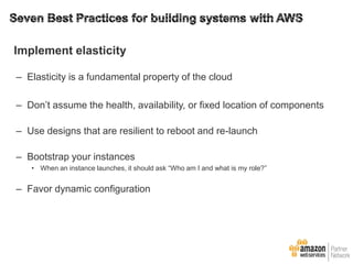 Implement elasticity
– Elasticity is a fundamental property of the cloud
– Don’t assume the health, availability, or fixed location of components
– Use designs that are resilient to reboot and re-launch
– Bootstrap your instances
• When an instance launches, it should ask ―Who am I and what is my role?‖

– Favor dynamic configuration

 