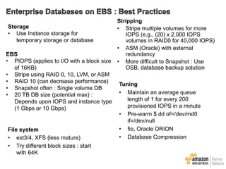 Storage
• Use Instance storage for
temporary storage or database
EBS
• PIOPS (applies to I/O with a block size
of 16KB)
• Stripe using RAID 0, 10, LVM, or ASM
• RAID 10 (can decrease performance)
• Snapshot often : Single volume DB
• 20 TB DB size (potential max) :
Depends upon IOPS and instance type
(1 Gbps or 10 Gbps)

File system
• ext3/4, XFS (less mature)
• Try different block sizes : start
with 64K

Stripping
• Stripe multiple volumes for more
IOPS (e.g., (20) x 2,000 IOPS
volumes in RAID0 for 40,000 IOPS)
• ASM (Oracle) with external
redundancy
• More difficult to Snapshot : Use
OSB, database backup solution

Tuning
• Maintain an average queue
length of 1 for every 200
provisioned IOPS in a minute
• Pre-warm $ dd of=/dev/md0
if=/dev/null
• fio, Oracle ORION
• Database Compression

 