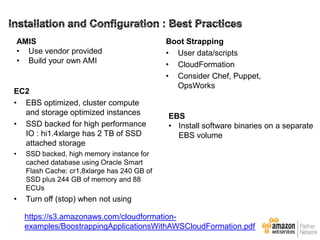 AMIS
• Use vendor provided
• Build your own AMI

EC2
• EBS optimized, cluster compute
and storage optimized instances
• SSD backed for high performance
IO : hi1.4xlarge has 2 TB of SSD
attached storage
•

EBS
• Install software binaries on a separate
EBS volume

SSD backed, high memory instance for
cached database using Oracle Smart
Flash Cache: cr1.8xlarge has 240 GB of
SSD plus 244 GB of memory and 88
ECUs

•

Boot Strapping
• User data/scripts
• CloudFormation
• Consider Chef, Puppet,
OpsWorks

Turn off (stop) when not using
https://s3.amazonaws.com/cloudformationexamples/BoostrappingApplicationsWithAWSCloudFormation.pdf

 