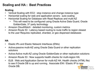 Scaling
• Vertical Scaling with EC2 : stop instance and change instance type
• Horizontal scaling for web and application severs : auto scaling
• Horizontal Scaling for Database with Read Replicas and multi-AZ
• This will need to be configured using Oracle Active Data Guard, Oracle
GoldenGate, 3rd party technology
• Amazon CloudWatch : detailed monitoring, custom metrics
• Amazon Route 53 : Latency based routing to route traffic to region closest
to the user Requires replicated, sharded, or geo dispersed databases

HA
• Elastic IPs and Elastic Network Interfaces (ENIs)
• Active-passive multi-AZ using Oracle Data Guard or other replication
solutions
• Active-Active multi-AZ using Oracle GoldenGate or other replication solutions
• Amazon Route 53 : Now supports health checks for multi-region HA
• ELB : Web and Application Server for multi-AZ HA. Health checks (HTML file)
to see if Oracle DB is up and running. Associate ENI / Elastic IP to new
Oracle DB.

 
