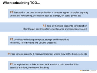 #1 Start with a use case or an application – compare apples to apples, capacity
utilization, networking, availability, peak to average, DR costs, power etc.

#2 Take all the fixed costs into consideration
(Don’t forget administration, maintenance and redundancy costs)

#3 Use Updated Pricing (compute, storage and bandwidth)
Price cuts, Tiered Pricing and Volume Discounts

#4 Use variable capacity & reserved instances where they fit the business needs
#5 Intangible Costs – Take a closer look at what is built in with AWS –
security, elasticity, innovation, flexibility

 