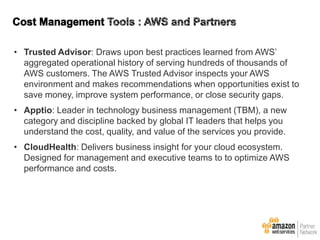 • Trusted Advisor: Draws upon best practices learned from AWS’
aggregated operational history of serving hundreds of thousands of
AWS customers. The AWS Trusted Advisor inspects your AWS
environment and makes recommendations when opportunities exist to
save money, improve system performance, or close security gaps.
• Apptio: Leader in technology business management (TBM), a new
category and discipline backed by global IT leaders that helps you
understand the cost, quality, and value of the services you provide.
• CloudHealth: Delivers business insight for your cloud ecosystem.
Designed for management and executive teams to to optimize AWS
performance and costs.

 
