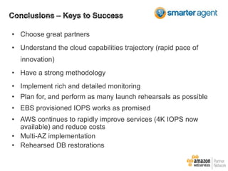 • Choose great partners
• Understand the cloud capabilities trajectory (rapid pace of
innovation)
• Have a strong methodology
• Implement rich and detailed monitoring

• Plan for, and perform as many launch rehearsals as possible
• EBS provisioned IOPS works as promised
• AWS continues to rapidly improve services (4K IOPS now
available) and reduce costs
• Multi-AZ implementation
• Rehearsed DB restorations

 