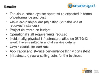 • The cloud-based system operates as expected in terms
of performance and cost
• Cloud costs as per our projection (with the use of
reserved instances)
• Project delivered on budget
• Operational staff requirements reduced
• Incidentally, physical infrastructure failed on 07/10/13 –
would have resulted in a total service outage
• Lower overall incident rate
• Application and storage performance highly consistent
• Infrastructure now a selling point for the business

 