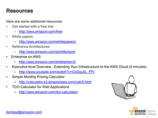 Here are some additional resources:
• Get started with a free trial
– http://aws.amazon.com/free
• White papers
– http://aws.amazon.com/whitepapers/
• Reference Architectures
– http://aws.amazon.com/architecture/
• Enterprise on AWS
– http://aws.amazon.com/enterprise-it/
• Executive level Overview : Extending Your Infrastructure to the AWS Cloud (4 minutes)
– http://www.youtube.com/watch?v=CsGqu5L_PFI
• Simple Monthly Pricing Calculator
– http://calculator.s3.amazonaws.com/calc5.html
• TCO Calculator for Web Applications
– http://aws.amazon.com/tco-calculator/

tomlasz@amazon.com

 