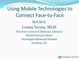 Using Mobile Technologies to
Connect Face-to-Face
Louisa Verma, MLIS
Electronic Content & Reference Librarian
Health Sciences Library
Huntington Memorial Hospital
Pasadena, CA
SLA 2013
 