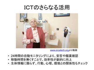 ＩＣＴのさらなる活用




               www.orcatech.orgより動画

• 24時間の自動モニタリングにより、安否や服薬確認
• 移動時間を無くすことで、効率性が劇的に向上
• 生体情報に限らず、行動、心理、環境との関係性もチェック
 