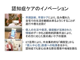 認知症ケアのイノベーション
  • 早期診断、早期ケアにより、住み慣れた
    自宅での生活を継続出来るようにすることが
    進行や悪化を防ぐ

  • 個人の生活や意思、価値観が反映された
    情報のデータ化と経時的評価手法により、
    その方に応じた質の高いケアの提供

  • ICT活用により、中央集約的な「病院型」から
    「個人中心型」医療への転換をはかり、
    認知症でも安心出来る居住環境や地域を創る
 