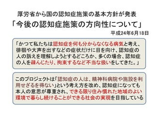 厚労省から国の認知症施策の基本方針が発表
「今後の認知症施策の方向性について」
                    平成24年6月18日

「かつて私たちは認知症を何も分からなくなる病気と考え、
徘徊や大声を出すなどの症状だけに目を向け、認知症の
人の訴えを理解しようとするどころか、多くの場合、認知症
の人を疎んじたり、拘束するなど不当な扱いをしてきた。」


このプロジェクトは「認知症の人は、精神科病院や施設を利
用せざるを得ない」という考え方を改め、認知症になっても
本人の意思が尊重され、できる限り住み慣れた地域のよい
環境で暮らし続けることができる社会の実現を目指している
 