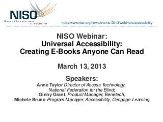 http://www.niso.org/news/events/2013/webinars/accessibility



            NISO Webinar:
        Universal Accessibility:
  Creating E-Books Anyone Can Read

                   March 13, 2013
                       Speakers:
          Anne Taylor Director of Access Technology,
               National Federation for the Blind;
           Ginny Grant, Product Manager, Benetech;
Michele Bruno Program Manager, Accessibility, Cengage Learning
 