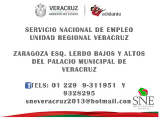 SERVICIO NACIONAL DE EMPLEO
UNIDAD REGIONAL VERACRUZ
ZARAGOZA ESQ. LERDO BAJOS Y ALTOS
DEL PALACIO MUNICIPAL DE
VERACRUZ
TELS: 01 229 9-311951 Y
9328295
sneveracruz2013@hotmail.com

 