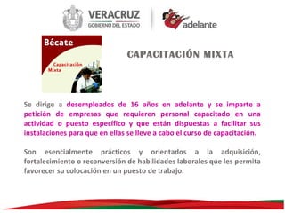 CAPACITACIÓN MIXTA

Se dirige a desempleados de 16 años en adelante y se imparte a
petición de empresas que requieren personal capacitado en una
actividad o puesto específico y que están dispuestas a facilitar sus
instalaciones para que en ellas se lleve a cabo el curso de capacitación.
Son esencialmente prácticos y orientados a la adquisición,
fortalecimiento o reconversión de habilidades laborales que les permita
favorecer su colocación en un puesto de trabajo.

 