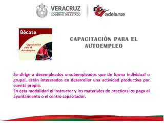 CAPACITACIÓN PARA EL
AUTOEMPLEO

Se dirige a desempleados o subempleados que de forma individual o
grupal, están interesados en desarrollar una actividad productiva por
cuenta propia.
En esta modalidad el instructor y los materiales de practicas los paga el
ayuntamiento o el centro capacitador.

 
