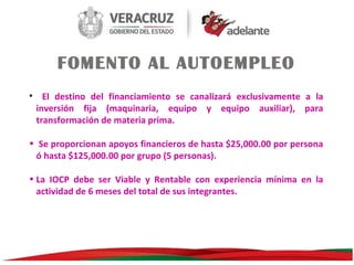 FOMENTO AL AUTOEMPLEO
• El destino del financiamiento se canalizará exclusivamente a la
inversión fija (maquinaria, equipo y equipo auxiliar), para
transformación de materia prima.
• Se proporcionan apoyos financieros de hasta $25,000.00 por persona
ó hasta $125,000.00 por grupo (5 personas).
• La IOCP debe ser Viable y Rentable con experiencia mínima en la
actividad de 6 meses del total de sus integrantes.

 