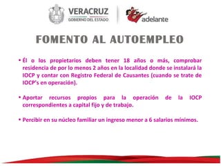 FOMENTO AL AUTOEMPLEO
• Él o los propietarios deben tener 18 años o más, comprobar
residencia de por lo menos 2 años en la localidad donde se instalará la
IOCP y contar con Registro Federal de Causantes (cuando se trate de
IOCP’s en operación).
• Aportar recursos propios para la operación
correspondientes a capital fijo y de trabajo.

de

la

IOCP

• Percibir en su núcleo familiar un ingreso menor a 6 salarios mínimos.

 