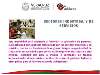 SECTORES INDUSTRIAL Y DE
SERVICIOS

Esta modalidad está orientada a fomentar la colocación de personas
cuya actividad principal esté relacionada con los sectores industrial y de
servicios, que en sus localidades de origen no tengan la oportunidad de
trabajar en su actividad y que por tal razón requieran trasladarse a otra
entidad, localidad del país o incluso a mercados de trabajo
internacionales donde exista coordinación entre el gobierno federal y
otros países para el flujo ordenado de trabajadores.

 