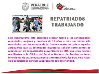 REPATRIADOS
TRABAJANDO
Este subprograma está orientado otorgar apoyo a los connacionales
repatriados, mujeres y hombres de 16 años o más que hayan sido
repatriados por los estados de la frontera norte del país y aquellos
aeropuertos que las autoridades migratorias señalen como puntos de
repatriación de connacionales provenientes de EUA, que ellos mismos
manifiesten a la Oficina del Servicio Nacional de Empleo no tener
intenciones de cruzar nuevamente la frontera hacia los EUA, y no haber
sido beneficiados por este Subprograma con anterioridad.

 