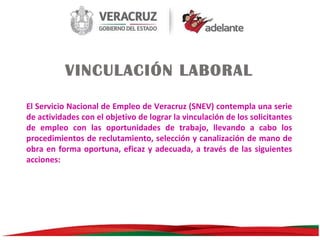VINCULACIÓN LABORAL
El Servicio Nacional de Empleo de Veracruz (SNEV) contempla una serie
de actividades con el objetivo de lograr la vinculación de los solicitantes
de empleo con las oportunidades de trabajo, llevando a cabo los
procedimientos de reclutamiento, selección y canalización de mano de
obra en forma oportuna, eficaz y adecuada, a través de las siguientes
acciones:

 