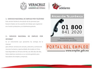 1.- SERVICIO NACIONAL DE EMPLEO POR TELÉFONO
Este servicio facilita la vinculación de las personas que
buscan empleo con las vacantes de trabajo que se generan
en el sector productivo y es totalmente gratuito.

2.-

SERVICIO

NACIONAL

DE

EMPLEO

POR

INTERNET
Es un instrumento que aprovecha las ventajas de la
Internet
para ofrecer servicios de consulta, selección y contacto de
recursos humanos y oportunidades de empleo en línea.
Está disponible las 24 horas del día y los 365 días del año,
tiene cobertura nacional y es un servicio gratuito para
buscadores de empleo y empresas.

 