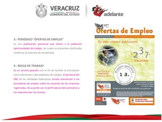 3.- PERIÓDICO "OFERTAS DE EMPLEO"
Es una publicación quincenal que ofrece a la población
oportunidades de trabajo, las cuales se presentan clasificadas
conforme al requisito de escolaridad.

4.- BOLSA DE TRABAJO
Es un servicio gratuito con el fin de facilitar la vinculación
entre ofertantes y demandantes de empleo. El personal del
SNE de las entidades federativas brinda orientación a los
buscadores de empleo sobre las vacantes de las empresas
registradas, de acuerdo con el perfil laboral del solicitante y
los requisitos por las mismas.

 