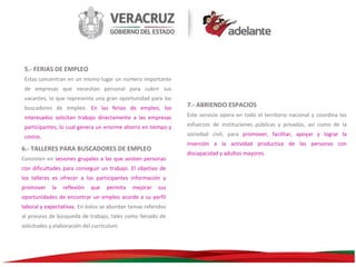 5.- FERIAS DE EMPLEO
Éstas concentran en un mismo lugar un número importante
de empresas que necesitan personal para cubrir sus
vacantes, lo que representa una gran oportunidad para los
buscadores de empleo. En las ferias de empleo, los
interesados solicitan trabajo directamente a las empresas
participantes, lo cual genera un enorme ahorro en tiempo y
costos.
Consisten en sesiones grupales a las que asisten personas
con dificultades para conseguir un trabajo. El objetivo de
los talleres es ofrecer a los participantes información y
la

reflexión

que

permita

mejorar

sus

oportunidades de encontrar un empleo acorde a su perfil
laboral y expectativas. En éstos se abordan temas referidos
al proceso de búsqueda de trabajo, tales como llenado de
solicitudes y elaboración del currículum.

Este servicio opera en todo el territorio nacional y coordina los
esfuerzos de instituciones públicas y privadas, así como de la
sociedad civil, para promover, facilitar, apoyar y lograr la
inserción a la actividad productiva de las personas con

6.- TALLERES PARA BUSCADORES DE EMPLEO

promover

7.- ABRIENDO ESPACIOS

discapacidad y adultos mayores.

 