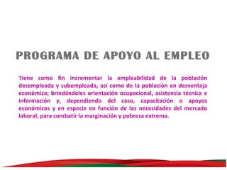 PROGRAMA DE APOYO AL EMPLEO
Tiene como fin incrementar la empleabilidad de la población
desempleada y subempleada, así como de la población en desventaja
económica; brindándoles orientación ocupacional, asistencia técnica e
información y, dependiendo del caso, capacitación o apoyos
económicos y en especie en función de las necesidades del mercado
laboral, para combatir la marginación y pobreza extrema.

 