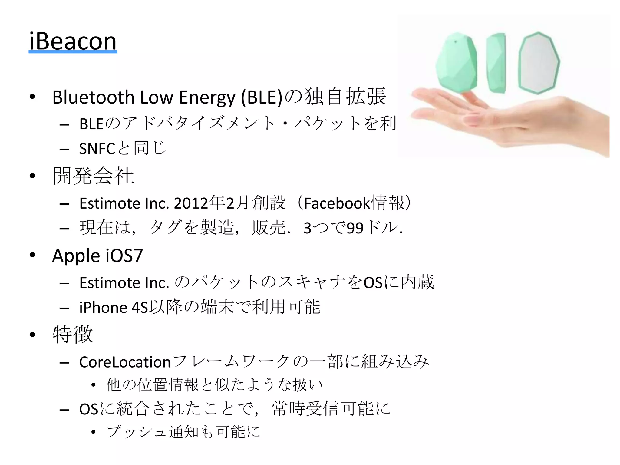 iBeacon
• Bluetooth Low Energy (BLE)の独自拡張
– BLEのアドバタイズメント・パケットを利用
– SNFCと同じ

• 開発会社
– Estimote Inc. 2012年2月創設（Facebook情報）
– 現在は，タグを製造，販売．3つで99ドル．

• Apple iOS7
– Estimote Inc. のパケットのスキャナをOSに内蔵
– iPhone 4S以降の端末で利用可能

• 特徴
– CoreLocationフレームワークの一部に組み込み
• 他の位置情報と似たような扱い

– OSに統合されたことで，常時受信可能に
• プッシュ通知も可能に

 