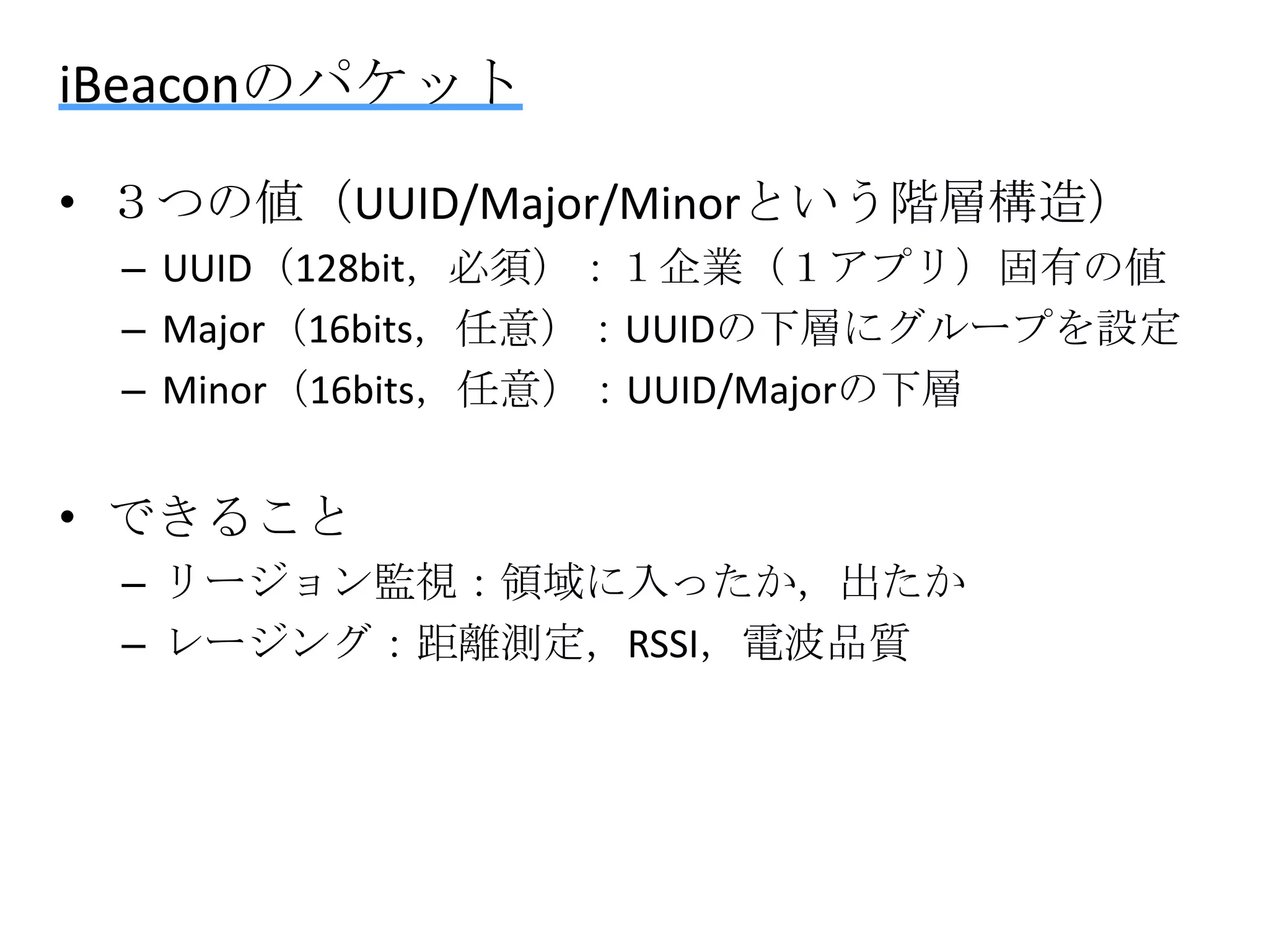 iBeaconのパケット
• ３つの値（UUID/Major/Minorという階層構造）
– UUID（128bit，必須）：１企業（１アプリ）固有の値
– Major（16bits，任意）：UUIDの下層にグループを設定
– Minor（16bits，任意）：UUID/Majorの下層

• できること
– リージョン監視：領域に入ったか，出たか
– レージング：距離測定，RSSI，電波品質

 