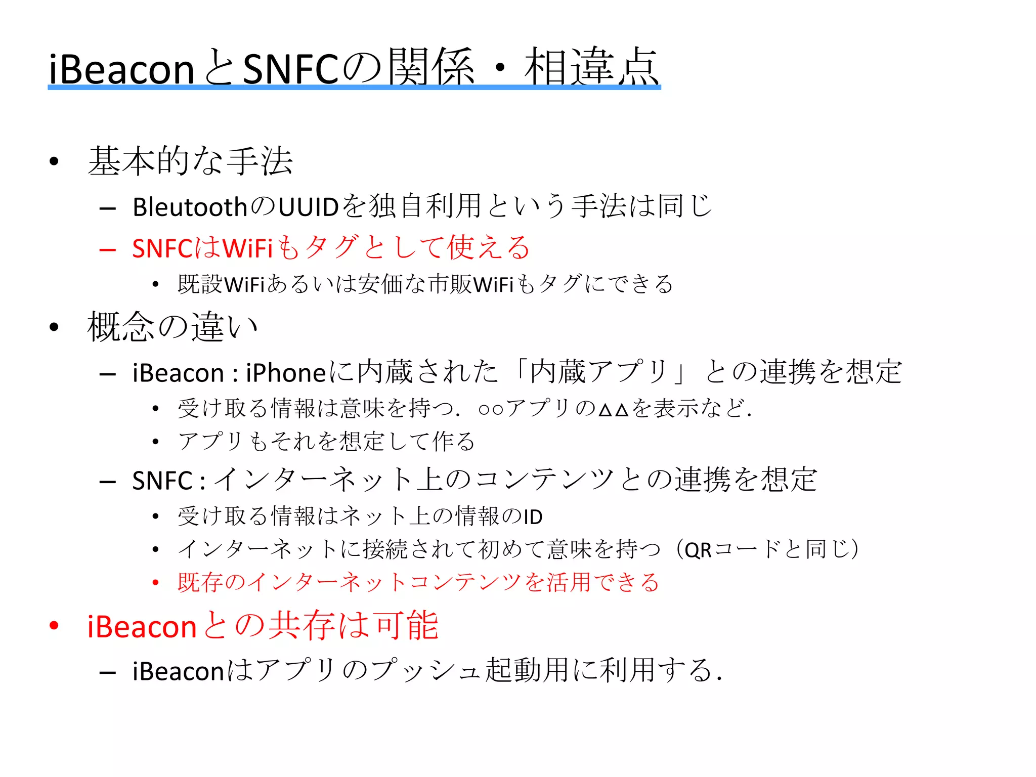 iBeaconとSNFCの関係・相違点
• 基本的な手法
– BleutoothのUUIDを独自利用という手法は同じ
– SNFCはWiFiもタグとして使える
• 既設WiFiあるいは安価な市販WiFiもタグにできる

• 概念の違い
– iBeacon : iPhoneに内蔵された「内蔵アプリ」との連携を想定
• 受け取る情報は意味を持つ．○○アプリの△△を表示など．
• アプリもそれを想定して作る

– SNFC : インターネット上のコンテンツとの連携を想定
• 受け取る情報はネット上の情報のID
• インターネットに接続されて初めて意味を持つ（QRコードと同じ）
• 既存のインターネットコンテンツを活用できる

• iBeaconとの共存は可能
– iBeaconはアプリのプッシュ起動用に利用する．

 