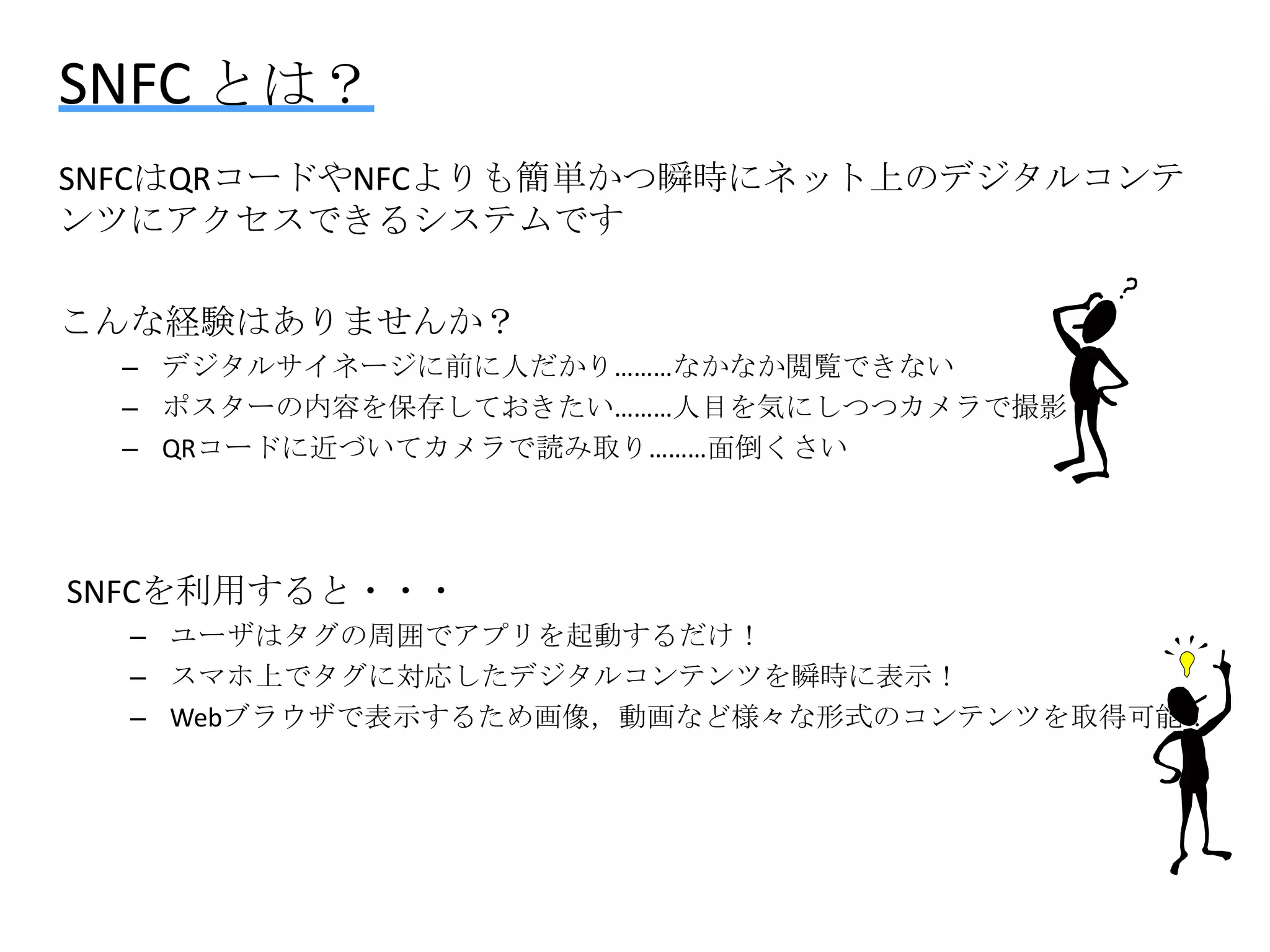 SNFC とは？
SNFCはQRコードやNFCよりも簡単かつ瞬時にネット上のデジタルコンテ
ンツにアクセスできるシステムです
こんな経験はありませんか？
– デジタルサイネージに前に人だかり………なかなか閲覧できない
– ポスターの内容を保存しておきたい………人目を気にしつつカメラで撮影
– QRコードに近づいてカメラで読み取り………面倒くさい

SNFCを利用すると・・・
– ユーザはタグの周囲でアプリを起動するだけ！
– スマホ上でタグに対応したデジタルコンテンツを瞬時に表示！
– Webブラウザで表示するため画像，動画など様々な形式のコンテンツを取得可能！

 