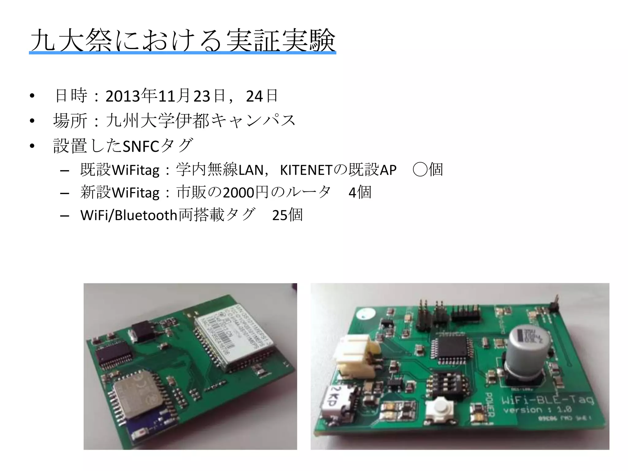 九大祭における実証実験
• 日時：2013年11月23日，24日
• 場所：九州大学伊都キャンパス
• 設置したSNFCタグ
– 既設WiFitag：学内無線LAN，KITENETの既設AP ◯個
– 新設WiFitag：市販の2000円のルータ 4個
– WiFi/Bluetooth両搭載タグ 25個

 