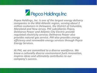 Pepco Holdings, Inc. is one of the largest energy delivery
companies in the Mid-Atlantic region, serving about 2
million customers in Delaware, the District of Columbia,
Maryland and New Jersey. PHI subsidiaries Pepco,
Delmarva Power and Atlantic City Electric provide
regulated electricity service; Delmarva Power also
provides natural gas service. PHI also provides energy
efficiency and renewable energy services through Pepco
Energy Services.

At PHI, we are committed to a diverse workforce. We
know a culturally diverse environment fuels innovation,
inspires ideas and ultimately contributes to our
company’s success.
 