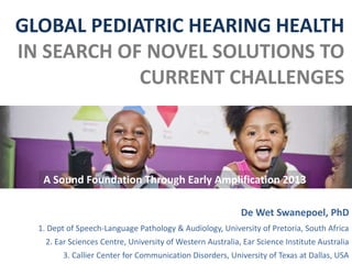 GLOBAL PEDIATRIC HEARING HEALTH
IN SEARCH OF NOVEL SOLUTIONS TO
CURRENT CHALLENGES
De Wet Swanepoel, PhD
1. Dept of Speech-Language Pathology & Audiology, University of Pretoria, South Africa
2. Ear Sciences Centre, University of Western Australia, Ear Science Institute Australia
3. Callier Center for Communication Disorders, University of Texas at Dallas, USA
A Sound Foundation Through Early Amplification 2013
 