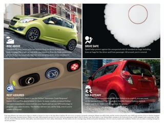 RISE ABOVE
Standard Hill Start Assist never lets inclines drag you down. It keeps the
brakes engaged for a split second while you transition from the brake pedal to the
gas pedal, then automatically releases once you press down on the accelerator.
DRIVE SAFE
Spark helps protect against the unexpected with 10 standard air bags,1
including
knee air bags for the driver and front passenger. All around, you�re covered.
HOLD STEADY
When roads aren�t cooperating or Mother Nature is in a mood, you can count
on the standard StabiliTrak® Electronic Stability Control System, antilock
brakes and Brake Assist to help you stay the course.
REST ASSURED
Hopefully, you�ll never have to use the OnStar® Automatic Crash Response2
feature. But you’ll be glad to know it�s there. In many crashes, a trained OnStar
Advisor is immediately connected into your Spark and can use GPS technology to
pinpoint your exact location. The OnStar Advisor can call for help, even if you’re
unable to respond.
1 Air bag inflation can cause severe injury or death to anyone too close to the bag when it deploys. Be sure every occupant is properly restrained. Always use safety belts and the correct restraint for your child’s age and size. Even in vehicles equipped
with the Passenger Sensing System, children are safer when properly secured in a rear seat in the appropriate infant, child or booster seat. Never place a rear-facing infant restraint in the front seat of any vehicle equipped with a passenger air bag.
See the Owner’s Manual and the child safety seat instructions for more safety information.  2 Visit onstar.com for coverage map, details and system limitations. Services vary by model and conditions. OnStar acts as a link to existing emergency
service providers.
 