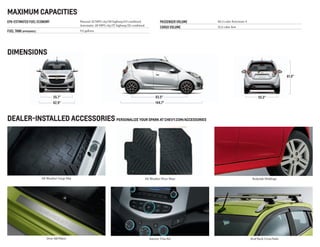 62.9"
55.7"
144.7"
93.5" 55.5"
61.0"
MAXIMUM CAPACITIES
EPA-Estimated Fuel Economy 	Manual: 32 MPG city/38 highway/34 combined
		Automatic: 28 MPG city/37 highway/32 combined
FUEL TANK (approximate)		9.2 gallons
PASSENGER VOLUME	 86.3 cubic feet/seats 4
CARGO VOLUME	 31.2 cubic feet
dealer-installed ACCESSORieS personalize your Spark at chevy.com/accessories
All-Weather Floor Mats
Interior Trim Kit
Bodyside Moldings
Roof Rack Cross Rails
All-Weather Cargo Mat
Door Sill Plates
DIMENSIONS
 