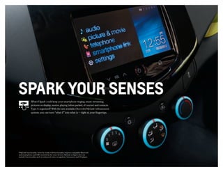 1 MyLink functionality varies by model. Full functionality requires compatible Bluetooth
and smartphone, and USB connectivity for some devices. MyLink on Spark does not
include functionality such as enhanced voice recognition, Gracenote and CD player.
SPARK YOUR SENSES
What if Spark could keep your smartphone ringing, music streaming,
pictures on display, movies playing (when parked, of course) and contacts
Type-A organized? With the new available Chevrolet MyLink1
infotainment
system, you can turn “what if” into what is — right at your fingertips.
 