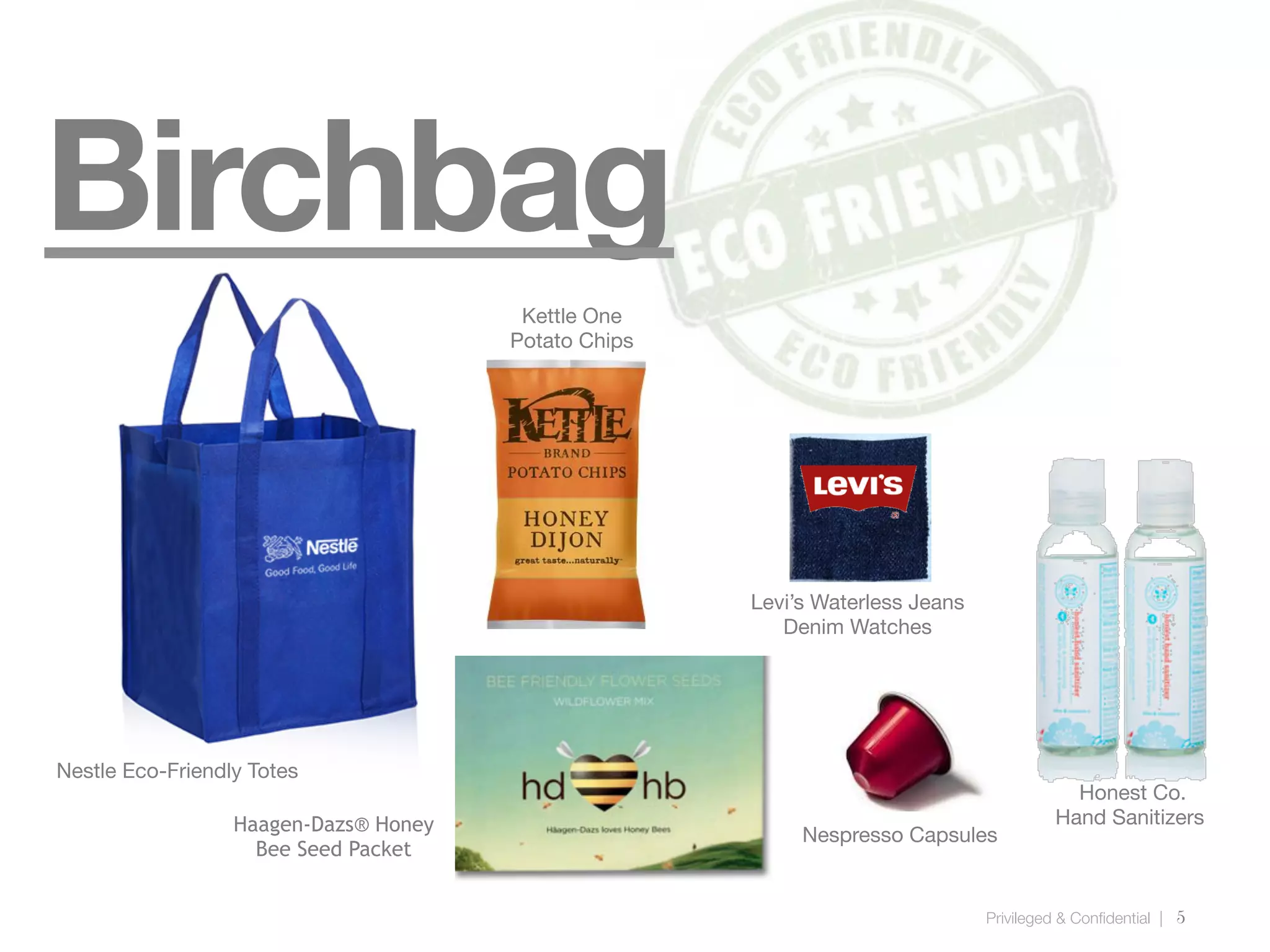 Privileged & Confidential |
5
Birchbag
Nestle Eco-Friendly Totes
Honest Co.
Hand Sanitizers
Levi’s Waterless Jeans
Denim Watches
Nespresso Capsules
Kettle One
Potato Chips
Haagen-Dazs® Honey
Bee Seed Packet
Kettle One
Potato Chips