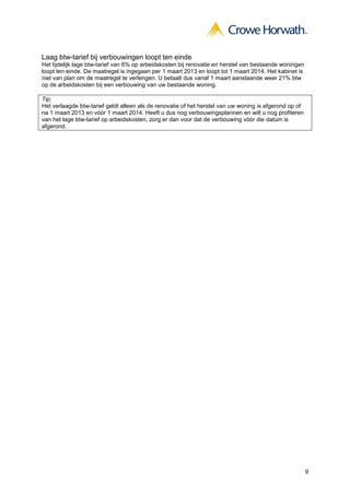 9
Laag btw-tarief bij verbouwingen loopt ten einde
Het tijdelijk lage btw-tarief van 6% op arbeidskosten bij renovatie en herstel van bestaande woningen
loopt ten einde. De maatregel is ingegaan per 1 maart 2013 en loopt tot 1 maart 2014. Het kabinet is
niet van plan om de maatregel te verlengen. U betaalt dus vanaf 1 maart aanstaande weer 21% btw
op de arbeidskosten bij een verbouwing van uw bestaande woning.
Tip:
Het verlaagde btw-tarief geldt alleen als de renovatie of het herstel van uw woning is afgerond op of
na 1 maart 2013 en vóór 1 maart 2014. Heeft u dus nog verbouwingsplannen en wilt u nog profiteren
van het lage btw-tarief op arbeidskosten, zorg er dan voor dat de verbouwing vóór die datum is
afgerond.
 