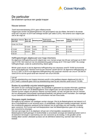 11
De particulier
De broekriem opnieuw een gaatje krapper
Nieuwe tarieven
Tarief inkomstenbelasting 2014: geen inflatiecorrectie
Volgend jaar worden de belastingtarieven niet gecorrigeerd voor de inflatie. Het tarief in de eerste
schijf zal in de jaren na 2014 wel verlaagd worden (per saldo 0,23%). Het schema voor volgend jaar
ziet er als volgt uit:
Belastbaar inkomen
meer dan
Maar niet
meer dan
Belasting-tarief
Tarief premie
volksverzekeringen
Totaal tarief
Heffing over totaal van de
schijven
Jonger dan 65 jaar:
- € 19.645 5,85% 31,15% 37% € 7.268
€ 19.645 € 33.363 10,85% 31,15% 42% € 13.029
€ 33.363 € 56.531 42% 42% € 22.759
€ 56.531 - 52% 52%
Heffingskortingen afgebouwd voor hoge inkomens
De algemene heffingskorting wordt volgend jaar voor mensen jonger dan 65 jaar verhoogd van € 2001
naar € 2100. Het maximum van de arbeidskorting gaat omhoog van € 1723 naar € 2097. De overige
heffingskortingen, zoals de ouderenkorting, blijven gelijk.
Minder goed nieuws is dat de algemene heffingskorting voor inkomens vanaf € 19.645 de komende
jaren wordt afgebouwd. Hierdoor komt bij een inkomen vanaf € 56.531 de algemene heffingskorting uit
op ca. € 1363. In 2015 is de algemene heffingskorting nihil vanaf een inkomen van circa € 120.000 en
vanaf 2016 is dit het geval vanaf een inkomen van circa € 90.000.
Let op!
Ook de arbeidskorting voor hogere inkomens wordt in drie jaarlijkse stappen afgebouwd tot nihil. In
2017 heeft u zodoende geen recht op arbeidskorting meer bij een inkomen vanaf circa € 110.000.
Boetes bij opzettelijk onjuiste belastinggegevens
Wie denkt via een voorlopige teruggave, die opzettelijk is gebaseerd op onjuiste informatie, goedkoop
geld te kunnen lenen van de Belastingdienst, komt volgend jaar van een koude kermis thuis. Deze
mensen kunnen volgens de plannen rekenen op forse boetes. Let wel, het gaat hier niet om mensen
die hun aftrekposten (bijvoorbeeld hypotheekrenteaftrek) niet geheel correct inschatten. De maatregel
is puur bedoeld om kwaadwillenden te confronteren met een forse boete.
Strengere regels toeslagen
De regels bij het verlenen van toeslagen worden strenger. Wie bij de Belastingdienst niet bekend is of
als er onduidelijkheid is over iemands woon- of verblijfplaats, krijgt geen toeslag overgemaakt. Iemand
die onvoldoende gegevens aanlevert bij het indienen van de aanvraag voor een toeslag, ontvangt
geen voorschot. Hij of zij kan wel met bewijsstukken naar het Belastingkantoor gaan om zo alsnog
een voorschot te ontvangen.
Ook een aanvrager die in de afgelopen vijf jaar een onherroepelijke vergrijpboete van de
Belastingdienst heeft gekregen of strafrechtelijk is veroordeeld vanwege een belastingmisdrijf, komt in
de toekomst niet langer in aanmerking voor een voorschot op de toeslag. In die gevallen zal de
toeslag alleen worden uitbetaald op basis van de definitieve toekenning, wanneer daar recht op
bestaat.
 