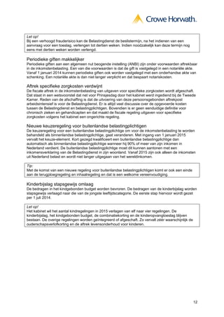 12
Let op!
Bij een verhoogd frauderisico kan de Belastingdienst de beslistermijn, na het indienen van een
aanvraag voor een toeslag, verlengen tot dertien weken. Indien noodzakelijk kan deze termijn nog
eens met dertien weken worden verlengd.
Periodieke giften makkelijker
Periodieke giften aan een algemeen nut beogende instelling (ANBI) zijn onder voorwaarden aftrekbaar
in de inkomstenbelasting. Een van die voorwaarden is dat de gift is vastgelegd in een notariële akte.
Vanaf 1 januari 2014 kunnen periodieke giften ook worden vastgelegd met een onderhandse akte van
schenking. Een notariële akte is dan niet langer verplicht en dat bespaart notariskosten.
Aftrek specifieke zorgkosten verdwijnt
De fiscale aftrek in de inkomstenbelasting van uitgaven voor specifieke zorgkosten wordt afgeschaft.
Dat staat in een wetsvoorstel dat net voor Prinsjesdag door het kabinet werd ingediend bij de Tweede
Kamer. Reden van de afschaffing is dat de uitvoering van deze persoonsgebonden aftrekpost
arbeidsintensief is voor de Belastingdienst. Er is altijd veel discussie over de opgevoerde kosten
tussen de Belastingdienst en belastingplichtigen. Bovendien is er geen eenduidige definitie voor
chronisch zieken en gehandicapten en dat maakt de fiscale regeling uitgaven voor specifieke
zorgkosten volgens het kabinet een ongerichte regeling.
Nieuwe keuzeregeling voor buitenlandse belastingplichtigen
De keuzeregeling voor een buitenlandse belastingplichtige om voor de inkomstenbelasting te worden
behandeld als binnenlandse belastingplichtige, gaat veranderen. Met ingang van 1 januari 2015
vervalt het keuze-element. Kort gezegd kwalificeert een buitenlandse belastingplichtige dan
automatisch als binnenlandse belastingplichtige wanneer hij 90% of meer van zijn inkomen in
Nederland verdient. De buitenlandse belastingplichtige moet dit kunnen aantonen met een
inkomensverklaring van de Belastingdienst in zijn woonland. Vanaf 2015 zijn ook alleen de inkomsten
uit Nederland belast en wordt niet langer uitgegaan van het wereldinkomen.
Tip:
Met de komst van een nieuwe regeling voor buitenlandse belastingplichtigen komt er ook een einde
aan de terugploegregeling en inhaalregeling en dat is een welkome vereenvoudiging.
Kinderbijslag stapsgewijs omlaag
De bedragen in het kindgebonden budget worden bevroren. De bedragen van de kinderbijslag worden
stapsgewijs verlaagd naar die van de jongste leeftijdscategorie. De eerste stap hiervoor wordt gezet
per 1 juli 2014.
Let op!
Het kabinet wil het aantal kindregelingen in 2015 verlagen van elf naar vier regelingen. De
kinderbijslag, het kindgebonden budget, de combinatiekorting en de kinderopvangtoeslag blijven
bestaan. De overige regelingen worden geïntegreerd of afgeschaft. Zo vervalt zéér waarschijnlijk de
ouderschapsverlofkorting en de aftrek levensonderhoud voor kinderen.
 