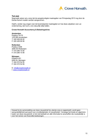 13
Tot slot
Nogmaals wijzen wij u erop dat de aangekondigde maatregelen van Prinsjesdag 2013 nog door de
Eerste Kamer moeten worden aangenomen.
Heeft u verder nog vragen over de bovenstaande maatregelen en hoe deze uitpakken voor uw
onderneming, dan kunt u ons natuurlijk altijd bellen.
Crowe Horwath Accountancy & Belastingadvies
Amsterdam
Postbus 74175
1070 BD Amsterdam
T: 020 426 06 00
F: 020 426 06 99
Rotterdam
Postbus 4308
3006 AH Rotterdam
T: 010 266 15 00
F: 010 266 15 99
Nijmegen
Postbus 451
6500 AL Nijmegen
T: 024 372 54 00
F: 024 372 54 99
E: info@crowehorwath.nl
I: www.crowehorwath.nl
Hoewel bij de samenstelling van deze nieuwsbrief de uiterste zorg is nagestreefd, wordt geen
aansprakelijkheid aanvaard voor onvolledigheden of onjuistheden. Vanwege het brede en algemene
kader van deze nieuwsbrief, is het niet bedoeld om alle informatie te verschaffen die noodzakelijk is
voor het nemen van financiële beslissingen.
 