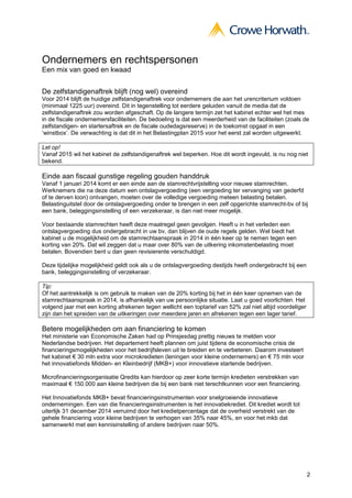 2
Ondernemers en rechtspersonen
Een mix van goed en kwaad
De zelfstandigenaftrek blijft (nog wel) overeind
Voor 2014 blijft de huidige zelfstandigenaftrek voor ondernemers die aan het urencriterium voldoen
(minimaal 1225 uur) overeind. Dit in tegenstelling tot eerdere geluiden vanuit de media dat de
zelfstandigenaftrek zou worden afgeschaft. Op de langere termijn zet het kabinet echter wel het mes
in de fiscale ondernemersfaciliteiten. De bedoeling is dat een meerderheid van de faciliteiten (zoals de
zelfstandigen- en startersaftrek en de fiscale oudedagsreserve) in de toekomst opgaat in een
‘winstbox’. De verwachting is dat dit in het Belastingplan 2015 voor het eerst zal worden uitgewerkt.
Let op!
Vanaf 2015 wil het kabinet de zelfstandigenaftrek wel beperken. Hoe dit wordt ingevuld, is nu nog niet
bekend.
Einde aan fiscaal gunstige regeling gouden handdruk
Vanaf 1 januari 2014 komt er een einde aan de stamrechtvrijstelling voor nieuwe stamrechten.
Werknemers die na deze datum een ontslagvergoeding (een vergoeding ter vervanging van gederfd
of te derven loon) ontvangen, moeten over de volledige vergoeding meteen belasting betalen.
Belastinguitstel door de ontslagvergoeding onder te brengen in een zelf opgerichte stamrecht-bv of bij
een bank, beleggingsinstelling of een verzekeraar, is dan niet meer mogelijk.
Voor bestaande stamrechten heeft deze maatregel geen gevolgen. Heeft u in het verleden een
ontslagvergoeding dus ondergebracht in uw bv, dan blijven de oude regels gelden. Wel biedt het
kabinet u de mogelijkheid om de stamrechtaanspraak in 2014 in één keer op te nemen tegen een
korting van 20%. Dat wil zeggen dat u maar over 80% van de uitkering inkomstenbelasting moet
betalen. Bovendien bent u dan geen revisierente verschuldigd.
Deze tijdelijke mogelijkheid geldt ook als u de ontslagvergoeding destijds heeft ondergebracht bij een
bank, beleggingsinstelling of verzekeraar.
Tip:
Of het aantrekkelijk is om gebruik te maken van de 20% korting bij het in één keer opnemen van de
stamrechtaanspraak in 2014, is afhankelijk van uw persoonlijke situatie. Laat u goed voorlichten. Het
volgend jaar met een korting afrekenen tegen wellicht een toptarief van 52% zal niet altijd voordeliger
zijn dan het spreiden van de uitkeringen over meerdere jaren en afrekenen tegen een lager tarief.
Betere mogelijkheden om aan financiering te komen
Het ministerie van Economische Zaken had op Prinsjesdag prettig nieuws te melden voor
Nederlandse bedrijven. Het departement heeft plannen om juist tijdens de economische crisis de
financieringsmogelijkheden voor het bedrijfsleven uit te breiden en te verbeteren. Daarom investeert
het kabinet € 30 mln extra voor microkredieten (leningen voor kleine ondernemers) en € 75 mln voor
het innovatiefonds Midden- en Kleinbedrijf (MKB+) voor innovatieve startende bedrijven.
Microfinancieringsorganisatie Qredits kan hierdoor op zeer korte termijn kredieten verstrekken van
maximaal € 150.000 aan kleine bedrijven die bij een bank niet terechtkunnen voor een financiering.
Het Innovatiefonds MKB+ bevat financieringsinstrumenten voor snelgroeiende innovatieve
ondernemingen. Een van die financieringsinstrumenten is het innovatiekrediet. Dit krediet wordt tot
uiterlijk 31 december 2014 verruimd door het kredietpercentage dat de overheid verstrekt van de
gehele financiering voor kleine bedrijven te verhogen van 35% naar 45%, en voor het mkb dat
samenwerkt met een kennisinstelling of andere bedrijven naar 50%.
 
